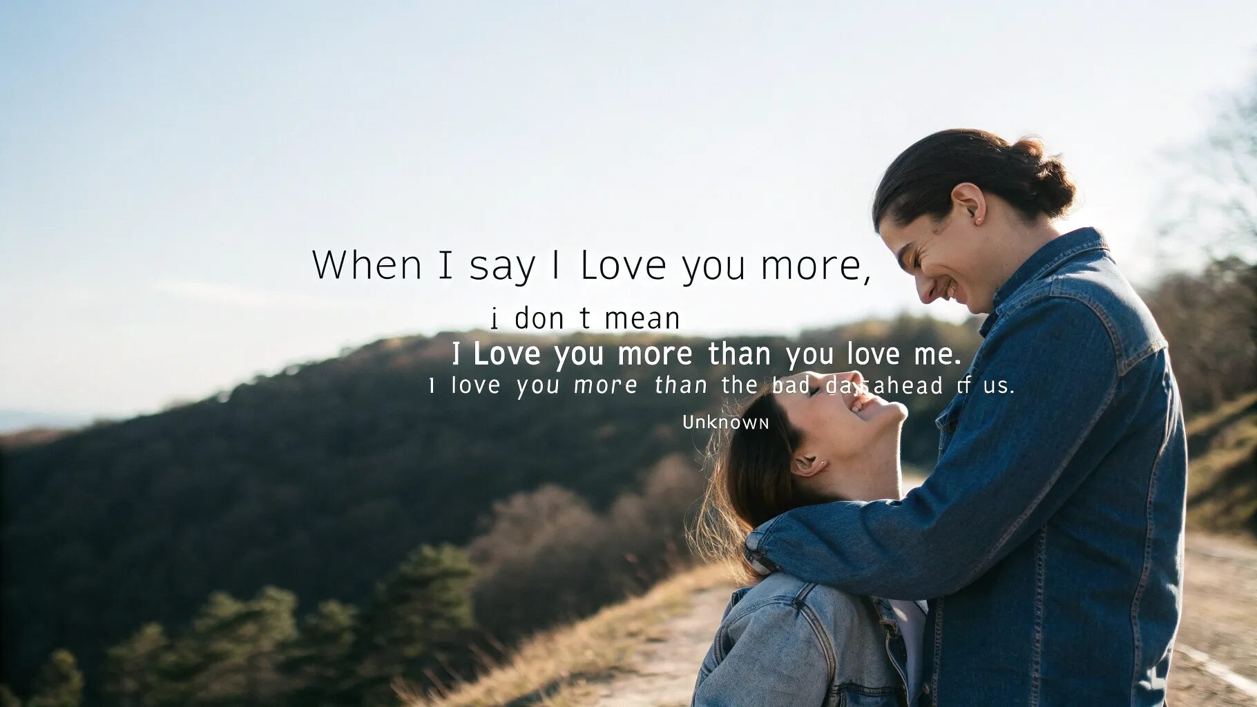"When I say I love you more, I don’t mean I love you more than you love me. I mean I love you more than the bad days ahead of us." — Unknown